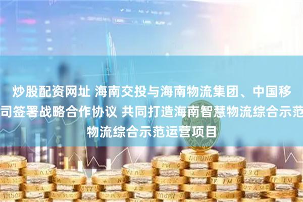 炒股配资网址 海南交投与海南物流集团、中国移动海南公司签署战略合作协议 共同打造海南智慧物流综合示范运营项目