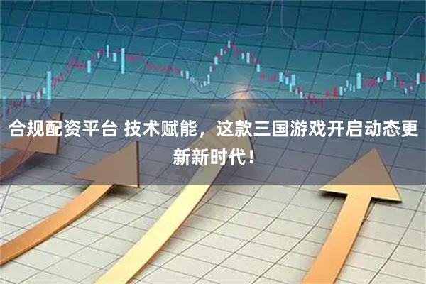 合规配资平台 技术赋能，这款三国游戏开启动态更新新时代！