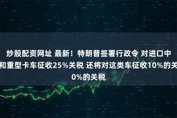 炒股配资网址 最新！特朗普签署行政令 对进口中型和重型卡车征收25%关税 还将对这类车征收10%的关税