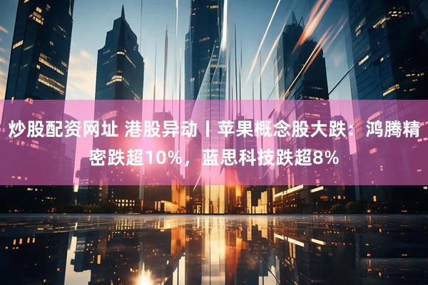 炒股配资网址 港股异动丨苹果概念股大跌：鸿腾精密跌超10%，蓝思科技跌超8%