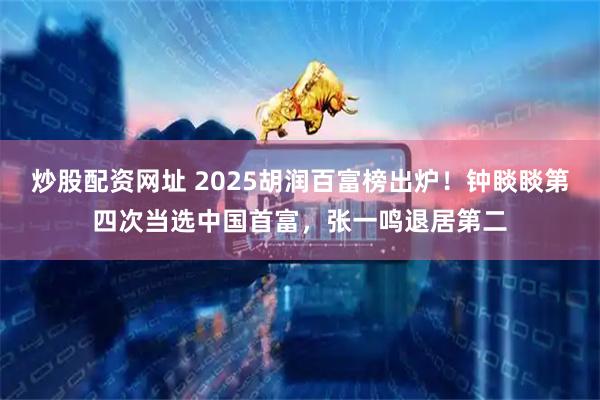 炒股配资网址 2025胡润百富榜出炉！钟睒睒第四次当选中国首富，张一鸣退居第二