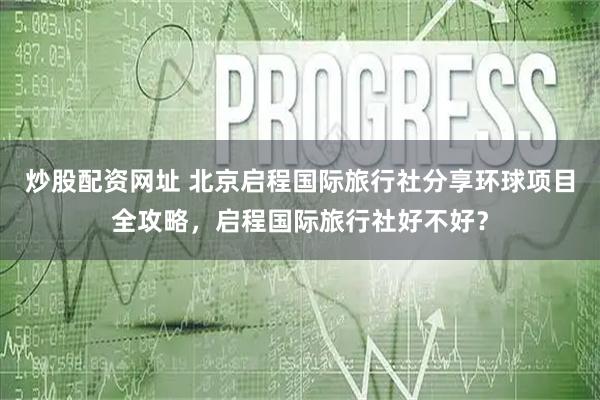 炒股配资网址 北京启程国际旅行社分享环球项目全攻略，启程国际旅行社好不好？