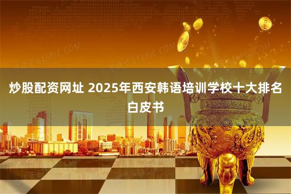 炒股配资网址 2025年西安韩语培训学校十大排名白皮书