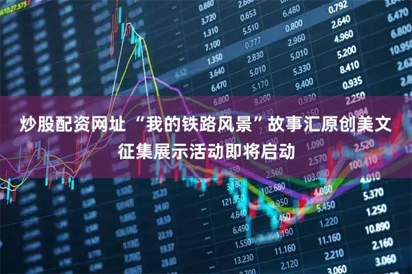 炒股配资网址 “我的铁路风景”故事汇原创美文征集展示活动即将启动