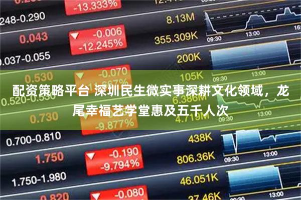 配资策略平台 深圳民生微实事深耕文化领域，龙尾幸福艺学堂惠及五千人次