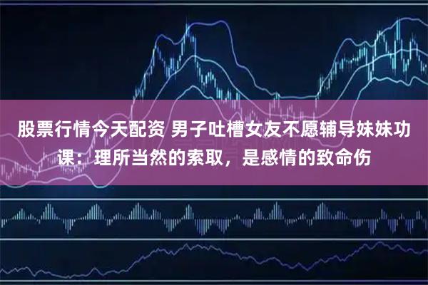 股票行情今天配资 男子吐槽女友不愿辅导妹妹功课：理所当然的索取，是感情的致命伤