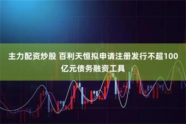 主力配资炒股 百利天恒拟申请注册发行不超100亿元债务融资工具