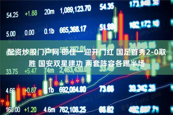 配资炒股门户网 邵佳一迎开门红 国足首秀2-0取胜 国安双星建功 两套阵容各踢半场