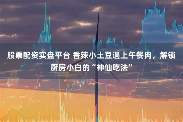 股票配资实盘平台 香辣小土豆遇上午餐肉，解锁厨房小白的“神仙吃法”