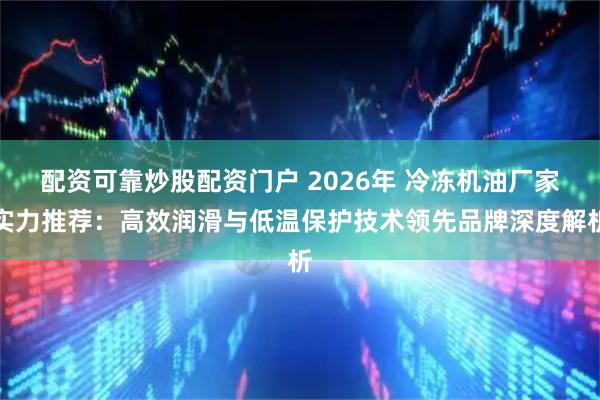 配资可靠炒股配资门户 2026年 冷冻机油厂家实力推荐：高效润滑与低温保护技术领先品牌深度解析