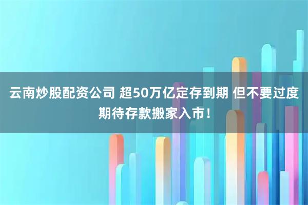 云南炒股配资公司 超50万亿定存到期 但不要过度期待存款搬家入市！