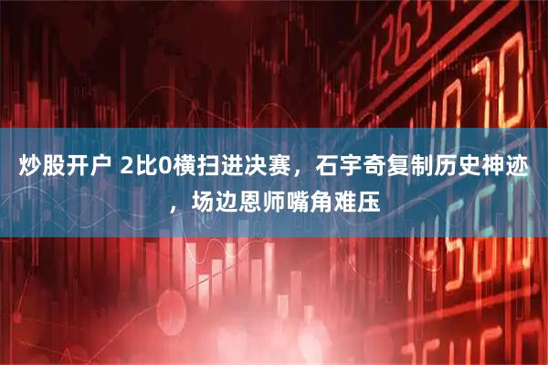 炒股开户 2比0横扫进决赛，石宇奇复制历史神迹，场边恩师嘴角难压