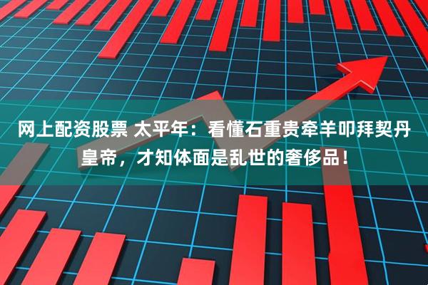 网上配资股票 太平年：看懂石重贵牵羊叩拜契丹皇帝，才知体面是乱世的奢侈品！