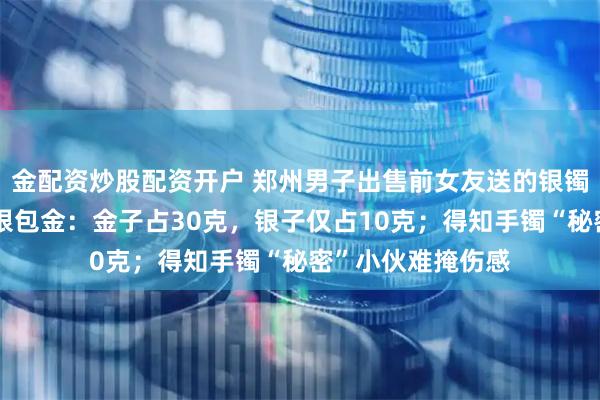 金配资炒股配资开户 郑州男子出售前女友送的银镯，剪开发现竟是银包金：金子占30克，银子仅占10克；得知手镯“秘密”小伙难掩伤感