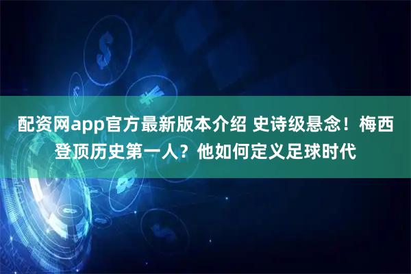 配资网app官方最新版本介绍 史诗级悬念！梅西登顶历史第一人？他如何定义足球时代