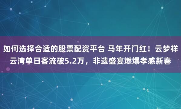 如何选择合适的股票配资平台 马年开门红！云梦祥云湾单日客流破5.2万，非遗盛宴燃爆孝感新春