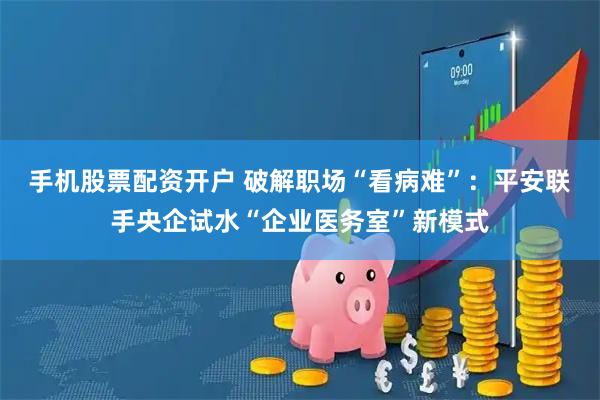 手机股票配资开户 破解职场“看病难”：平安联手央企试水“企业医务室”新模式