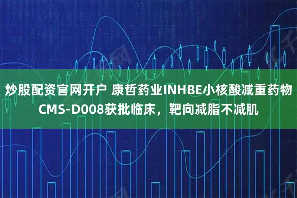 炒股配资官网开户 康哲药业INHBE小核酸减重药物CMS-D008获批临床，靶向减脂不减肌