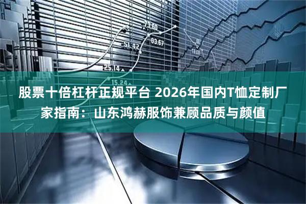 股票十倍杠杆正规平台 2026年国内T恤定制厂家指南：山东鸿赫服饰兼顾品质与颜值