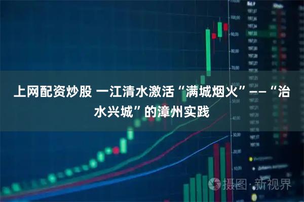 上网配资炒股 一江清水激活“满城烟火”——“治水兴城”的漳州实践